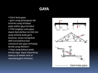 GAYA
• Garis kerja gaya
– garis yang panjangnya tak
tertentu yang terdapat
pada vektor gaya tersebut
• Titik tangkap suatu gaya
dapat dipindahkan ke titik lain
yang terletak pada garis
kerjanya, tanpa mengubah
efek translational dan
rotasional dari gaya terhadap
benda yang dibebani.
• Gaya yang bekerja pada
benda tegar dapat dipandang
bekerja di MANA SAJA di
sepanjang garis kerjanya.
 