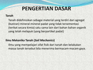 PENGERTIAN DASAR
Tanah
Tanah didefinisikan sebagai material yang terdiri dari agregat
(butiran) mineral-mineral padat yang tidak tersementasi
(terikat secara kimia) satu sama lain dari bahan bahan organik
yang telah melapuk (yang berpartikel padat)
Ilmu Mekanika Tanah (Soil Mechanics)
Ilmu yang mempelajari sifat fisik dari tanah dan kelakukan
massa tanah tersebut bila menerima bermacam-macam gaya.
 