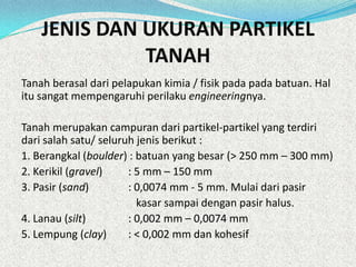 JENIS DAN UKURAN PARTIKEL
TANAH
Tanah berasal dari pelapukan kimia / fisik pada pada batuan. Hal
itu sangat mempengaruhi perilaku engineeringnya.
Tanah merupakan campuran dari partikel-partikel yang terdiri
dari salah satu/ seluruh jenis berikut :
1. Berangkal (boulder) : batuan yang besar (> 250 mm – 300 mm)
2. Kerikil (gravel) : 5 mm – 150 mm
3. Pasir (sand) : 0,0074 mm - 5 mm. Mulai dari pasir
kasar sampai dengan pasir halus.
4. Lanau (silt) : 0,002 mm – 0,0074 mm
5. Lempung (clay) : < 0,002 mm dan kohesif
 