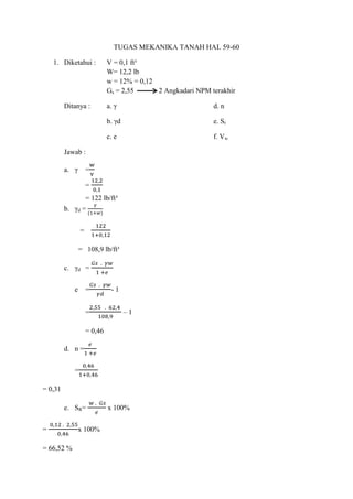 TUGAS MEKANIKA TANAH HAL 59-60
1. Diketahui : V = 0,1 ft³
W= 12,2 lb
w = 12% = 0,12
Gs = 2,55 2 Angkadari NPM terakhir
Ditanya : a. γ d. n
b. γd e. Sr
c. e f. Vw
Jawab :
a. γ =
=
= 122 lb/ft³
b. γd =
=
= 108,9 lb/ft³
c. γd =
e = - 1
= – 1
= 0,46
d. n =
=
= 0,31
e. SR= x 100%
= x 100%
= 66,52 %
 