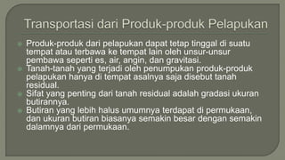  Produk-produk dari pelapukan dapat tetap tinggal di suatu
tempat atau terbawa ke tempat lain oleh unsur-unsur
pembawa seperti es, air, angin, dan gravitasi.
 Tanah-tanah yang terjadi oleh penumpukan produk-produk
pelapukan hanya di tempat asalnya saja disebut tanah
residual.
 Sifat yang penting dari tanah residual adalah gradasi ukuran
butirannya.
 Butiran yang lebih halus umumnya terdapat di permukaan,
dan ukuran butiran biasanya semakin besar dengan semakin
dalamnya dari permukaan.
 