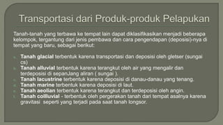 Tanah-tanah yang terbawa ke tempat lain dapat diklasifikasikan menjadi beberapa
kelompok, tergantung dari jenis pembawa dan cara pengendapan (deposisi)-nya di
tempat yang baru, sebagai berikut:
a. Tanah glacial terbentuk karena transportasi dan deposisi oleh gletser (sungai
cs)
b. Tanah alluvial terbentuk karena terangkut oleh air yang mengalir dan
terdeposisi di sepanJang aliran ( sungai ).
c. Tanah lacustrine terbentuk karena deposisi di danau-danau yang tenang.
d. Tanah marine terbentuk karena deposisi di laut.
e. Tanah aeolian terbentuk karena terangkut dan terdeposisi oleh angin.
f. Tanah collluvial - terbentuk oleh pergerakan tanah dari tempat asalnya karena
gravitasi seperti yang terjadi pada saat tanah longsor.
 