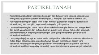 PARTIKEL TANAH
• Kerikil (gravels) adalah kepingan-kepingan dari batuan yang kadang-kadang juga
mengandung partikel-partikel mineral quartz, feldspar, dan mineral-mineral lain.
• Pasir (sand) sebagian besar terdi ri dari mineral quartz dan feldspar. Butiran dari
mineral yang lain mungkin juga masih ada pada golongan i ni.
• Lanau (silts) sebagian besar merupakan fraksi mikroskopis (berukuran sangat kecil)
dari tanah yang terdiri dari butiran-butiran quartz yang sangat halus, dan sejumlah
partikel berbentuk lempengan-lempengan pipih yang merupakan pecahan dari
mineral-mineral mika.
• Lempung (clays) sebagi an besar terdiri dari partikel mikroskopis dan submikroskopis
(tidak dapat dilihat dengan jelas bila hanya dengan mikroskopis biasa) yang
berbentuk lempengan-lempengan pipih dan merupakan partikel-partikel dari mika,
mineral-mineral lempung (clay minerals), dan mineral-mineral yang sangat halus lain.
 
