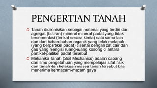PENGERTIAN TANAH
O Tanah didefinisikan sebagai material yang terdiri dari
agregat (butiran) mineral-mineral padat yang tidak
tersementasi (terikat secara kimia) satu sama lain
dan dari bahan-bahan organik yang telah melapuk
(yang berpartikel padat) disertai dengan zat cair dan
gas yang mengisi ruang-ruang kosong di antara
partikel-partikel padat tersebut
O Mekanika Tanah (Soil Mechanics) adalah cabang
dari ilmu pengetahuan yang mempelajari sifat fisik
dari tanah dan kelakuan massa tanah tersebut bila
menerima bermacam-macam gaya
 