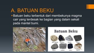 A. BATUAN BEKU
Batuan beku terbentuk dari membekunya magma
cair yang terdesak ke bagian yang dalam sekali
pada mantel bumi.
 