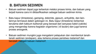 B. BATUAN SEDIMEN
• Batuan sedimen dapat juga terbentuk melalui proses kimia, dan batuan yang
terjadi karena cara ini diklasifikasikan sebagai batuan sedimen kimia.
• Batu kapur (limestone), gamping, dolomite, gipsum, anhydrite, dan lain-
lainnya termasuk dalam golongan ini. Batu kapur (limestone) terbentuk
terutama oleh kalsium karbonat yang berasal dari senyawa kalsit (calcite)
yang mengendap karena kegiatan organisme ( di lautan) dan juga karena
proses anorganik.
• Batuan sedimen mungkin juga mengalami pelapukan dan membentuk tanah-
tanah sedimen (endapan), atau terkena proses peristiwa metamorf dan
berubah menjadi batuan metamorf.
 