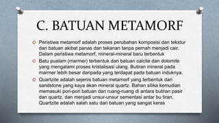 C. BATUAN METAMORF
O Peristiwa metamorf adalah proses perubahan komposisi dan tekstur
dari batuan akibat panas dan tekanan tanpa pernah menjadi cair.
Dalam peristiwa metamorf, mineral-mineral baru terbentuk
O Batu pualam (marmer) terbentuk dari batuan calcite dan dolomite
yang mengalami proses kristalisasi ulang. Butiran mineral pada
marmer lebih besar daripada yang terdapat pada batuan induknya.
O Quartzite adalah sejenis batuan metamorf yang terbentuk dari
sandstone yang kaya akan mineral quartz. Bahan silika kemudian
memasuki pori-pori batuan dan ruang-ruang di antara butiran pasir
dan quartz, dan menjadi unsur-unsur sementasi antar bu tiran.
Quartzite adalah salah satu dari batuan yang sangat keras
 