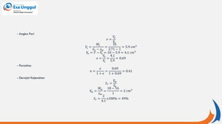 - Angka Pori
𝑒 =
𝑉
𝑣
𝑉
𝑠
𝑉
𝑠 =
𝑊
𝑠
𝐺𝑠 − 𝛾𝑤
=
16
2.71 − 1
= 5.9 𝑐𝑚3
𝑉
𝑣 = 𝑉 − 𝑉
𝑠 = 10 − 5.9 = 4.1 𝑐𝑚3
𝑒 =
𝑉
𝑣
𝑉
𝑠
=
4.1
5.9
= 0.69
- Porositas
𝑛 =
𝑒
1 + 𝑒
=
0.69
1 + 0.69
= 0.41
- Derajat Kejenuhan
𝑆𝑟 =
𝑉
𝑤
𝑉
𝑣
𝑉
𝑤 =
𝑊
𝑤
𝛾𝑤
=
18 − 16
1
= 2 𝑐𝑚3
𝑆𝑟 =
2
4.1
𝑥100% = 49%
 