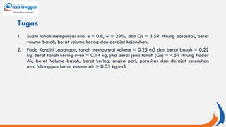 1. Suatu tanah mempunyai nilai e = 0.8, w = 29%, dan Gs = 3.59. Hitung porositas, berat
volume basah, berat volume kering dan derajat kejenuhan.
2. Pada Kondisi Lapangan, tanah mempunyai volume = 0.25 m3 dan berat basah = 0.22
kg. Berat tanah kering oven = 0.14 kg, jika berat jenis tanah (Gs) = 4.51 Hitung Kadar
Air, berat Volume basah, berat kering, angka pori, porositas dan derajat kejenuhan
nya. (dianggap berat volume air = 0.05 kg/m3.
Tugas
 