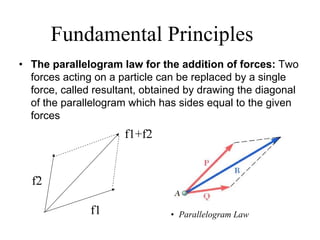 Fundamental Principles
• The parallelogram law for the addition of forces: Two
forces acting on a particle can be replaced by a single
force, called resultant, obtained by drawing the diagonal
of the parallelogram which has sides equal to the given
forces
f1
f2
f1+f2
• Parallelogram Law
 