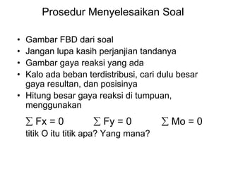 Prosedur Menyelesaikan Soal
• Gambar FBD dari soal
• Jangan lupa kasih perjanjian tandanya
• Gambar gaya reaksi yang ada
• Kalo ada beban terdistribusi, cari dulu besar
gaya resultan, dan posisinya
• Hitung besar gaya reaksi di tumpuan,
menggunakan
∑ Fx = 0 ∑ Fy = 0 ∑ Mo = 0
titik O itu titik apa? Yang mana?
 