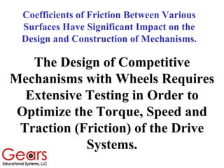 Coefficients of Friction Between Various
Surfaces Have Significant Impact on the
Design and Construction of Mechanisms.
The Design of Competitive
Mechanisms with Wheels Requires
Extensive Testing in Order to
Optimize the Torque, Speed and
Traction (Friction) of the Drive
Systems.
 