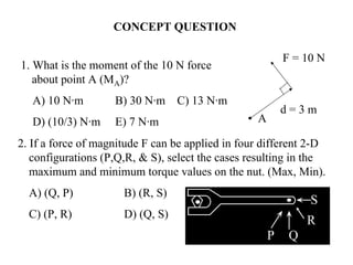 CONCEPT QUESTION
• A
d = 3 m
F = 10 N
1. What is the moment of the 10 N force
about point A (MA)?
A) 10 N·m B) 30 N·m C) 13 N·m
D) (10/3) N·m E) 7 N·m
2. If a force of magnitude F can be applied in four different 2-D
configurations (P,Q,R, & S), select the cases resulting in the
maximum and minimum torque values on the nut. (Max, Min).
A) (Q, P) B) (R, S)
C) (P, R) D) (Q, S)
R
P Q
S
 