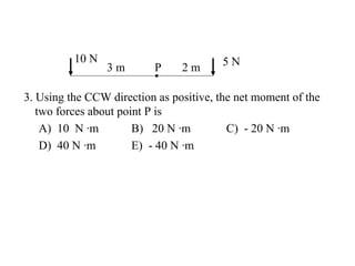 10 N 5 N
3 m P 2 m
3. Using the CCW direction as positive, the net moment of the
two forces about point P is
A) 10 N ·m B) 20 N ·m C) - 20 N ·m
D) 40 N ·m E) - 40 N ·m
 