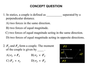 CONCEPT QUESTION
1. In statics, a couple is defined as __________ separated by a
perpendicular distance.
A) two forces in the same direction.
B) two forces of equal magnitude.
C) two forces of equal magnitude acting in the same direction.
D) two forces of equal magnitude acting in opposite directions.
2. F1 and F2 form a couple. The moment
of the couple is given by ____ .
A) r1 × F1 B) r2 × F1
C) F2 × r1 D) r2 × F2
F1
r1
F2
r2
 