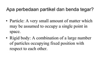 Apa perbedaan partikel dan benda tegar?
• Particle: A very small amount of matter which
may be assumed to occupy a single point in
space.
• Rigid body: A combination of a large number
of particles occupying fixed position with
respect to each other.
 