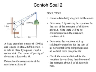 Contoh Soal 2
A fixed crane has a mass of 1000 kg
and is used to lift a 2400 kg crate. It
is held in place by a pin at A and a
rocker at B. The center of gravity of
the crane is located at G.
Determine the components of the
reactions at A and B.
SOLUTION:
• Create a free-body diagram for the crane.
• Determine B by solving the equation for
the sum of the moments of all forces
about A. Note there will be no
contribution from the unknown
reactions at A.
• Determine the reactions at A by
solving the equations for the sum of
all horizontal force components and
all vertical force components.
• Check the values obtained for the
reactions by verifying that the sum of
the moments about B of all forces is
zero.
 
