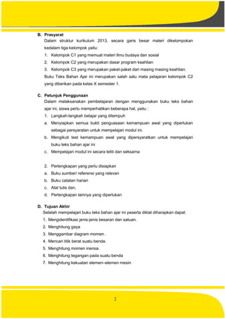 2
B. Prasyarat
Dalam struktur kurikulum 2013, secara garis besar materi dikelompokan
kedalam tiga kelompok yaitu:
1. Kelompok C1 yang memuat materi Ilmu budaya dan sosial
2. Kelompok C2 yang merupakan dasar program keahlian
3. Kelompok C3 yang merupakan paket-paket dari masing masing keahlian.
Buku Teks Bahan Ajar ini merupakan salah satu mata pelajaran kelompok C2
yang diberikan pada kelas X semester 1.
C. Petunjuk Penggunaan
Dalam melaksanakan pembelajaran dengan menggunakan buku teks bahan
ajar ini, siswa perlu memperhatikan beberapa hal, yaitu :
1. Langkah-langkah belajar yang ditempuh
a. Menyiapkan semua bukti penguasaan kemampuan awal yang diperlukan
sebagai persyaratan untuk mempelajari modul ini.
b. Mengikuti test kemampuan awal yang dipersyaratkan untuk mempelajari
buku teks bahan ajar ini
c. Mempelajari modul ini secara teliti dan seksama
2. Perlengkapan yang perlu disiapkan
a. Buku sumber/ referensi yang relevan
b. Buku catatan harian
c. Alat tulis dan,
d. Perlengkapan lainnya yang diperlukan
D. Tujuan Akhir
Setelah mempelajari buku teks bahan ajar ini peserta diklat diharapkan dapat:
1. Mengidentifikasi jenis-jenis besaran dan satuan.
2. Menghitung gaya
3. Menggambar diagram momen .
4. Mencari titik berat suatu benda.
5. Menghitung momen inersia.
6. Menghitung tegangan pada suatu benda
7. Menghitung kekuatan elemen–elemen mesin
 