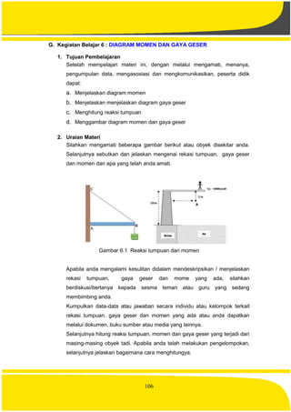106
G. Kegiatan Belajar 6 : DIAGRAM MOMEN DAN GAYA GESER
1. Tujuan Pembelajaran
Setelah mempelajari materi ini, dengan melalui mengamati, menanya,
pengumpulan data, mengasosiasi dan mengkomunikasikan, peserta didik
dapat:
a. Menjelaskan diagram momen
b. Menjelaskan menjelaskan diagram gaya geser
c. Menghitung reaksi tumpuan
d. Menggambar diagram momen dan gaya geser
2. Uraian Materi
Silahkan mengamati beberapa gambar berikut atau obyek disekitar anda.
Selanjutnya sebutkan dan jelaskan mengenai rekasi tumpuan, gaya geser
dan momen dari apa yang telah anda amati.
Gambar 6.1 Reaksi tumpuan dan momen
Apabila anda mengalami kesulitan didalam mendeskripsikan / menjelaskan
rekasi tumpuan, gaya geser dan mome yang ada, silahkan
berdiskusi/bertanya kepada sesma teman atau guru yang sedang
membimbing anda.
Kumpulkan data-data atau jawaban secara individu atau kelompok terkait
rekasi tumpuan, gaya geser dan momen yang ada atau anda dapatkan
melalui dokumen, buku sumber atau media yang lainnya.
Selanjutnya hitung reaksi tumpuan, momen dan gaya geser yang terjadi dari
masing-masing obyek tadi. Apabila anda telah melakukan pengelompokan,
selanjutnya jelaskan bagaimana cara menghitungya.
 