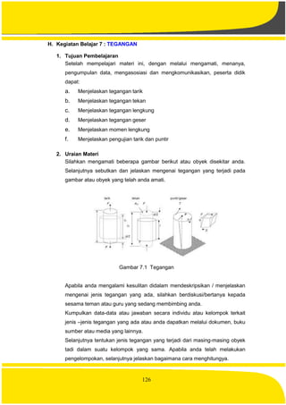 126
H. Kegiatan Belajar 7 : TEGANGAN
1. Tujuan Pembelajaran
Setelah mempelajari materi ini, dengan melalui mengamati, menanya,
pengumpulan data, mengasosiasi dan mengkomunikasikan, peserta didik
dapat:
a. Menjelaskan tegangan tarik
b. Menjelaskan tegangan tekan
c. Menjelaskan tegangan lengkung
d. Menjelaskan tegangan geser
e. Menjelaskan momen lengkung
f. Menjelaskan pengujian tarik dan puntir
2. Uraian Materi
Silahkan mengamati beberapa gambar berikut atau obyek disekitar anda.
Selanjutnya sebutkan dan jelaskan mengenai tegangan yang terjadi pada
gambar atau obyek yang telah anda amati.
Gambar 7.1 Tegangan
Apabila anda mengalami kesulitan didalam mendeskripsikan / menjelaskan
mengenai jenis tegangan yang ada, silahkan berdiskusi/bertanya kepada
sesama teman atau guru yang sedang membimbing anda.
Kumpulkan data-data atau jawaban secara individu atau kelompok terkait
jenis –jenis tegangan yang ada atau anda dapatkan melalui dokumen, buku
sumber atau media yang lainnya.
Selanjutnya tentukan jenis tegangan yang terjadi dari masing-masing obyek
tadi dalam suatu kelompok yang sama. Apabila anda telah melakukan
pengelompokan, selanjutnya jelaskan bagaimana cara menghitungya.
 