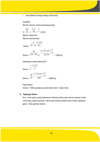 146
o Pada Beban berapa batang mulai kritis.
Jawaban :
Momen inersia untuk penampang pejal:
I= 64
. 4
d
= 64
2. 4

= 4

[cm4]
Beban maksimum
Menurut persamaan:
Qmax =
)( ab
b

2
1
2
.4
..
L
IE
Qmax =
)1030(
30
 X
2
52
754
4
10.21
X
XX


= 1084 kg
sedangkan pada batang B-D
Qmax = a
b
2
2
2
..
L
IE
Qmax = 10
30
2
52
100
4
1021.

 XX
= 4885 kg
Pada beban
Qmax = 1084 kg batang sudah tidak aman (mulai kritis)
d. Tegangan Geser
Dua buah gaya yang berlawanan bekerja pada suatu benda dengan posisi
memotong seperti gunting, maka pada benda tersebut akan terjadi tegangan
geser , lihat gambar berikut :
 