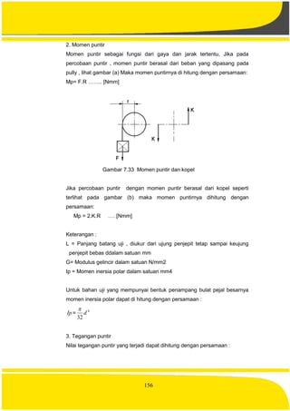 156
2. Momen puntir
Momen puntir sebagai fungsi dari gaya dan jarak tertentu, Jika pada
percobaan puntir , momen puntir berasal dari beban yang dipasang pada
pully , lihat gambar (a) Maka momen puntirnya di hitung dengan persamaan:
Mp= F.R …….. [Nmm]
Gambar 7.33 Momen puntir dan kopel
Jika percobaan puntir dengan momen puntir berasal dari kopel seperti
terlihat pada gambar (b) maka momen puntirnya dihitung dengan
persamaan:
Mp = 2.K.R …. [Nmm]
Keterangan :
L = Panjang batang uji , diukur dari ujung penjepit tetap sampai keujung
penjepit bebas ddalam satuan mm
G= Modulus gelincir dalam satuan N/mm2
Ip = Momen inersia polar dalam satuan mm4
Untuk bahan uji yang mempunyai bentuk penampang bulat pejal besarnya
momen inersia polar dapat di hitung dengan persamaan :
Ip=
4
32
d

3. Tegangan puntir
Nilai tegangan puntir yang terjadi dapat dihitung dengan persamaan :
 