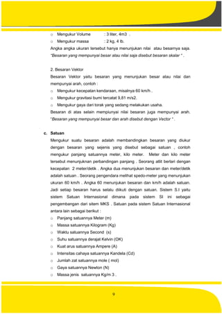 9
o Mengukur Volume : 3 liter, 4m3 .
o Mengukur massa : 2 kg, 4 lb.
Angka angka ukuran tersebut hanya menunjukan nilai atau besarnya saja.
“Besaran yang mempunyai besar atau nilai saja disebut besaran skalar “ .
2. Besaran Vektor
Besaran Vektor yaitu besaran yang menunjukan besar atau nilai dan
mempunyai arah, contoh :
o Mengukur kecepatan kendaraan, misalnya 60 km/h .
o Mengukur gravitasi bumi tercatat 9,81 m/s2.
o Mengukur gaya dari torak yang sedang melakukan usaha.
Besaran di atas selain mempiunyai nilai besaran juga mempunyai arah.
“Besaran yang mempunyai besar dan arah disebut dengan Vector “ .
c. Satuan
Mengukur suatu besaran adalah membandingkan besaran yang diukur
dengan besaran yang sejenis yang disebut sebagai satuan , contoh
mengukur panjang satuannya meter, kilo meter. Meter dan kilo meter
tersebut menunjuknan perbandingan panjang . Seorang atlit berlari dengan
kecepatan 2 meter/detik . Angka dua menunjukan besaran dan meter/detik
adalah satuan . Seorang pengendara melihat spedo-meter yang menunjukan
ukuran 60 km/h . Angka 60 menunjukan besaran dan km/h adalah satuan.
Jadi setiap besaran harus selalu diikuti dengan satuan. Sistem S.I yaitu
sistem Satuan Internasional dimana pada sistem SI ini sebagai
pengembangan dari sitem MKS . Satuan pada sistem Satuan Internasional
antara lain sebagai berikut :
o Panjang satuannya Meter (m)
o Massa satuannya Kilogram (Kg)
o Waktu satuannya Second (s)
o Suhu satuannya derajat Kelvin (OK)
o Kuat arus satuannya Ampere (A)
o Intensitas cahaya satuannya Kandela (Cd)
o Jumlah zat satuannya mole ( mol)
o Gaya satuannya Newton (N)
o Massa jenis satuannya Kg/m 3 .
 