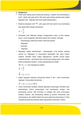 169
3. Rangkuman
 Pada suatu batang yang mempunyai panjang L dengan luas penampang A
[mm2
] ditarik oleh gaya tarik F [N] maka pada batang tersebut akan terjadi
tegangan tarik , tegangan tarik akan terjadi disepanjang L .
 Besarnya tegangan tarik t yaitu gaya tarik tiap satuan luas penampang
atau dapat ditulis dengan persamaan:
A
F
t 
 Percobaan tarik dilakukan dengan menggunakan mesin uji tarik dengan
tujuan untuk mengetahui sifat sifat mekanis dari material terhadap:
- Perpanjangan (deformasi elastis, deformasi plastis)
- Regangan
- Kontraksi
- Tegangan
 Regangan adalah perbandingan perpanjangan ( L) dengan panjang
semula (L). Regangan ini menunjukan kekenyalan dari suatu bahan/
material. Semakin besar angka regangannya, semakin kenyal logam
/material tersebut . Jika batang tarik mempunyai panjang awal L dan setelah
ditarik panjangnya menjadi L1 maka perpanjangannya adalah :
L =(L1 - L) dan regangannya adalah :
 =
L
L
 = (L1 – L ) / L
 Angka regangan biasanya mempunyai satuan % dan untuk menentukan
regangan kita gunakan persamaan :
 = { (L1 – L ) / L } x 100 %
 Untuk menentukan kwalitas material digunakan perhitungan kontraksi yaitu
perbandingan antara pengurangan luas penampang dengan luas
penampang semula. Nilai kontraksi ini sebagai nilai untuk menunjukan
kwalitas material. Jika penampang batang uji semula mempunyai luas
penampang Ao dan setelah ditarik dan putus pada luas penampang A. Untuk
menghitung besarnya kontraksi dapat diguanakan persamaan berikut
 