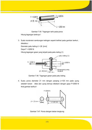 173
Gambar 7.45 Tegangan tarik pada poros
Hitung tegangan tariknya !
3. Suatu konstruksi sambungan kelingan seperti terlihat pada gambar berikut ,
diketahui :
Diameter paku keling d = 28 [mm]
Gaya F = 6280 N
Hitung tegangan geser yang terjadi pada paku keling (1)
Gambar 7.46 Tegangan geser pada paku keling.
4. Suatu poros diameter 21 mm dengan panjang L=120 mm pada ujung
sebelah kanan dilas dan ujung lainnya dibebani dengan gaya F=2000 N
lihat gambar berikut !
Gambar 7.47 Poros dengan beban lengkung
 