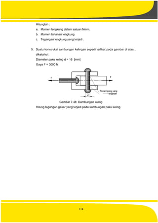 174
Hitunglah :
a. Momen lengkung dalam satuan Nmm.
b. Momen tahanan lengkung
c. Tegangan lengkung yang terjadi .
5. Suatu konstruksi sambungan kelingan seperti terlihat pada gambar di atas ,
diketahui :
Diameter paku keling d = 16 [mm]
Gaya F = 3000 N
Gambar 7.48 Dambungan keling
Hitung tegangan geser yang terjadi pada sambungan paku keling.
 