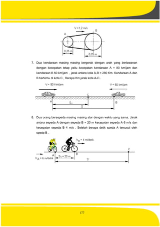 177
7. Dua kendaraan masing masing bergerak dengan arah yang berlawanan
dengan kecepatan tetap yaitu kecepatan kendaraan A = 80 km/jam dan
kendaraan B 60 km/jam , jarak antara kota A-B = 280 Km. Kendaraan A dan
B bertemu di kota C , Berapa Km jarak kota A-C .
8. Dua orang bersepeda masing masing star dengan waktu yang sama. Jarak
antara sepeda A dengan sepeda B = 20 m kecepatan sepeda A 6 m/s dan
kecepatan sepeda B 4 m/s . Setelah berapa detik speda A tersusul oleh
speda B .
 
