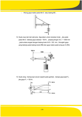 179
- Hitung gaya reaksi pada titik C atau batang BC .
12. Suatu tuas dari dari alat pres digunakan untuk menekan torak , jika pada
pada titik C bekerja gaya sebesar 150 N , panjang lengan A-C = 1000 mm
, jarak antara engsel dengan batang torak A-B = 100 mm , hitunglah gaya
yang bekerja pada batang torak (RB) dan gaya reaksi pada tumpuan A (RA)
.
13. Suatu tang mempunyai ukuran seperti pada gambar , berapa gaya jepit F2
jika gaya F1 = 150 N .
 