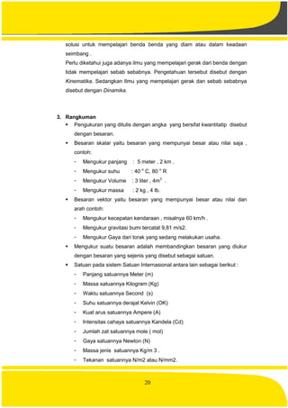 20
solusi untuk mempelajari benda benda yang diam atau dalam keadaan
seimbang .
Perlu diketahui juga adanya ilmu yang mempelajari gerak dari benda dengan
tidak mempelajari sebab sebabnya. Pengetahuan tersebut disebut dengan
Kinematika. Sedangkan Ilmu yang mempelajari gerak dan sebab sebabnya
disebut dengan Dinamika.
3. Rangkuman
 Pengukuran yang ditulis dengan angka yang bersifat kwantitatip disebut
dengan besaran.
 Besaran skalar yaitu besaran yang mempunyai besar atau nilai saja ,
contoh:
- Mengukur panjang : 5 meter , 2 km .
- Mengukur suhu : 40 o
C, 80 o
R
- Mengukur Volume : 3 liter , 4m3
.
- Mengukur massa : 2 kg , 4 lb.
 Besaran vektor yaitu besaran yang mempunyai besar atau nilai dan
arah contoh:
- Mengukur kecepatan kendaraan , misalnya 60 km/h .
- Mengukur gravitasi bumi tercatat 9,81 m/s2.
- Mengukur Gaya dari torak yang sedang melakukan usaha.
 Mengukur suatu besaran adalah membandingkan besaran yang diukur
dengan besaran yang sejenis yang disebut sebagai satuan.
 Satuan pada sistem Satuan Internasional antara lain sebagai berikut :
- Panjang satuannya Meter (m)
- Massa satuannya Kilogram (Kg)
- Waktu satuannya Second (s)
- Suhu satuannya derajat Kelvin (OK)
- Kuat arus satuannya Ampere (A)
- Intensitas cahaya satuannya Kandela (Cd)
- Jumlah zat satuannya mole ( mol)
- Gaya satuannya Newton (N)
- Massa jenis satuannya Kg/m 3 .
- Tekanan satuannya N/m2 atau N/mm2.
 