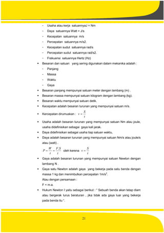 21
- Usaha atau kerja satuannyaJ = Nm
- Daya satuannya Watt = J/s
- Kecepatan satuannya m/s
- Percepatan satuannya m/s2.
- Kecepatan sudut satuannya rad/s
- Percepatan sudut satuannya rad/s2.
- Frekuensi satuannya Hertz (Hz)
 Besaran dan satuan yang sering digunakan dalam mekanika adalah :
- Panjang
- Massa
- Waktu
- Gaya
 Besaran panjang mempunyai satuan meter dengan lambang (m) .
 Besaran massa mempunyai satuan kilogram dengan lambang (kg).
 Besaran waktu mempunyai satuan detik.
 Kecepatan adalah besaran turunan yang mempunyai satuan m/s.
 Kercepatan dirumuskan :
t
S
v 
 Usaha adalah besaran turunan yang mempunyai satuan Nm atau joule,
usaha didefinisikan sebagai gaya kali jarak.
 Daya didefinisikan sebagai usaha tiap satuan waktu,
 Daya adalah besaran turunan yang mempunyai satuan Nm/s atau joule/s
atau (watt) .
t
SF
t
W
P
.
 oleh kerena
t
S
v 
 Gaya adalah besaran turunan yang mempunyai satuan Newton dengan
lambang N .
 Gaya satu Newton adalah gaya yang bekerja pada satu benda dengan
massa 1 kg dan menimbulkan percepatan 1m/s2
.
Atau dengan persamaan :
F = m.a.
 Hukum Newton I yaitu sebagai berikut : “ Sebuah benda akan tetap diam
atau bergerak lurus beraturan , jika tidak ada gaya luar yang bekerja
pada benda itu “.
 