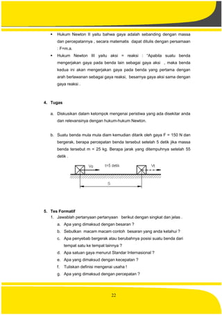 22
 Hukum Newton II yaitu bahwa gaya adalah sebanding dengan massa
dan percepatannya , secara matematis dapat ditulis dengan persamaan
: F=m.a.
 Hukum Newton III yaitu aksi = reaksi : “Apabila suatu benda
mengerjakan gaya pada benda lain sebagai gaya aksi , maka benda
kedua ini akan mengerjakan gaya pada benda yang pertama dengan
arah berlawanan sebagai gaya reaksi, besarnya gaya aksi sama dengan
gaya reaksi .
4. Tugas
a. Diskusikan dalam kelompok mengenai peristiwa yang ada disekitar anda
dan relevansinya dengan hukum-hukum Newton.
b. Suatu benda mula mula diam kemudian ditarik oleh gaya F = 150 N dan
bergerak, berapa percepatan benda tersebut setelah 5 detik jika massa
benda tersebut m = 25 kg. Berapa jarak yang ditempuhnya setelah 55
detik .
5. Tes Formatif
1. Jawablah pertanyaan pertanyaan berikut dengan singkat dan jelas .
a. Apa yang dimaksud dengan besaran ?
b. Sebutkan macam macam contoh besaran yang anda ketahui ?
c. Apa penyebab bergerak atau berubahnya posisi suatu benda dari
tempat satu ke tempat lainnya ?
d. Apa satuan gaya menurut Standar Internasional ?
e. Apa yang dimaksud dengan kecepatan ?
f. Tuliskan definisi mengenai usaha !
g. Apa yang dimaksud dengan percepatan ?
 