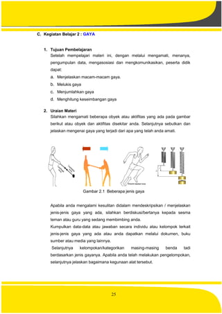 25
C. Kegiatan Belajar 2 : GAYA
1. Tujuan Pembelajaran
Setelah mempelajari materi ini, dengan melalui mengamati, menanya,
pengumpulan data, mengasosiasi dan mengkomunikasikan, peserta didik
dapat:
a. Menjelaskan macam-macam gaya.
b. Melukis gaya
c. Menjumlahkan gaya
d. Menghitung keseimbangan gaya
2. Uraian Materi
Silahkan mengamati beberapa obyek atau aktifitas yang ada pada gambar
berikut atau obyek dan aktifitas disekitar anda. Selanjutnya sebutkan dan
jelaskan mengenai gaya yang terjadi dari apa yang telah anda amati.
Gambar 2.1 Beberapa jenis gaya
Apabila anda mengalami kesulitan didalam mendeskripsikan / menjelaskan
jenis-jenis gaya yang ada, silahkan berdiskusi/bertanya kepada sesma
teman atau guru yang sedang membimbing anda.
Kumpulkan data-data atau jawaban secara individu atau kelompok terkait
jenis-jenis gaya yang ada atau anda dapatkan melalui dokumen, buku
sumber atau media yang lainnya.
Selanjutnya kelompokan/kategorikan masing-masing benda tadi
berdasarkan jenis gayanya. Apabila anda telah melakukan pengelompokan,
selanjutnya jelaskan bagaimana kegunaan alat tersebut.
 