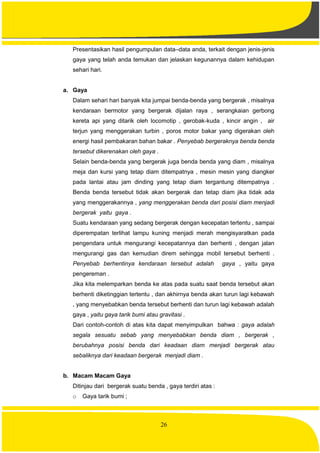 26
Presentasikan hasil pengumpulan data–data anda, terkait dengan jenis-jenis
gaya yang telah anda temukan dan jelaskan kegunannya dalam kehidupan
sehari hari.
a. Gaya
Dalam sehari hari banyak kita jumpai benda-benda yang bergerak , misalnya
kendaraan bermotor yang bergerak dijalan raya , serangkaian gerbong
kereta api yang ditarik oleh locomotip , gerobak-kuda , kincir angin , air
terjun yang menggerakan turbin , poros motor bakar yang digerakan oleh
energi hasil pembakaran bahan bakar . Penyebab bergeraknya benda benda
tersebut dikerenakan oleh gaya .
Selain benda-benda yang bergerak juga benda benda yang diam , misalnya
meja dan kursi yang tetap diam ditempatnya , mesin mesin yang diangker
pada lantai atau jam dinding yang tetap diam tergantung ditempatnya .
Benda benda tersebut tidak akan bergerak dan tetap diam jika tidak ada
yang menggerakannya , yang menggerakan benda dari posisi diam menjadi
bergerak yaitu gaya .
Suatu kendaraan yang sedang bergerak dengan kecepatan tertentu , sampai
diperempatan terlihat lampu kuning menjadi merah mengisyaratkan pada
pengendara untuk mengurangi kecepatannya dan berhenti , dengan jalan
mengurangi gas dan kemudian direm sehingga mobil tersebut berhenti .
Penyebab berhentinya kendaraan tersebut adalah gaya , yaitu gaya
pengereman .
Jika kita melemparkan benda ke atas pada suatu saat benda tersebut akan
berhenti diketinggian tertentu , dan akhirnya benda akan turun lagi kebawah
, yang menyebabkan benda tersebut berhenti dan turun lagi kebawah adalah
gaya , yaitu gaya tarik bumi atau gravitasi .
Dari contoh-contoh di atas kita dapat menyimpulkan bahwa : gaya adalah
segala sesuatu sebab yang menyebabkan benda diam , bergerak ,
berubahnya posisi benda dari keadaan diam menjadi bergerak atau
sebaliknya dari keadaan bergerak menjadi diam .
b. Macam Macam Gaya
Ditinjau dari bergerak suatu benda , gaya terdiri atas :
o Gaya tarik bumi ;
 