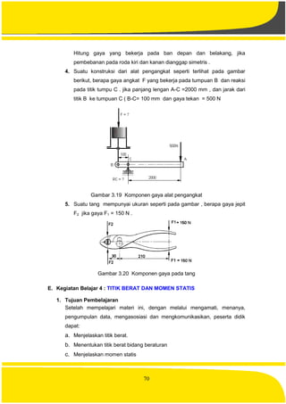 70
Hitung gaya yang bekerja pada ban depan dan belakang, jika
pembebanan pada roda kiri dan kanan dianggap simetris .
4. Suatu konstruksi dari alat pengangkat seperti terlihat pada gambar
berikut, berapa gaya angkat F yang bekerja pada tumpuan B dan reaksi
pada titik tumpu C . jika panjang lengan A-C =2000 mm , dan jarak dari
titik B ke tumpuan C ( B-C= 100 mm dan gaya tekan = 500 N
Gambar 3.19 Komponen gaya alat pengangkat
5. Suatu tang mempunyai ukuran seperti pada gambar , berapa gaya jepit
F2 jika gaya F1 = 150 N .
Gambar 3.20 Komponen gaya pada tang
E. Kegiatan Belajar 4 : TITIK BERAT DAN MOMEN STATIS
1. Tujuan Pembelajaran
Setelah mempelajari materi ini, dengan melalui mengamati, menanya,
pengumpulan data, mengasosiasi dan mengkomunikasikan, peserta didik
dapat:
a. Menjelaskan titik berat.
b. Menentukan titik berat bidang beraturan
c. Menjelaskan momen statis
 