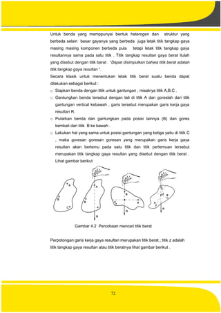 72
Untuk benda yang memppunyai bentuk heterogen dan struktur yang
berbeda selain besar gayanya yang berbeda juga letak titik tangkap gaya
masing masing komponen berbeda pula tetapi letak titik tangkap gaya
resultannya sama pada satu titik . Titik tangkap resultan gaya berat itulah
yang disebut dengan titik berat . “Dapat disimpulkan bahwa titik berat adalah
titik tangkap gaya resultan “.
Secara klasik untuk menentukan letak titik berat suatu benda dapat
dilakukan sebagai berikut :
o Siapkan benda dengan titik untuk gantungan , misalnya titik A,B,C .
o Gantungkan benda tersebut dengan tali di titik A dan goreslah dari titik
gantungan vertical kebawah , garis tersebut merupakan garis kerja gaya
resultan R.
o Putarkan benda dan gantungkan pada posisi lainnya (B) dan gores
kembali dari titik B ke bawah .
o Lakukan hal yang sama untuk posisi gantungan yang ketiga yaitu di titik C
, maka goresan goresan goresan yang merupakan garis kerja gaya
resultan akan bertemu pada satu titik dan titik pertemuan tersebut
merupakan titik tangkap gaya resultan yang disebut dengan titik berat .
Lihat gambar berikut
Gambar 4.2 Percobaan mencari titik berat
Perpotongan garis kerja gaya resultan merupakan titik berat , titik z adalah
titik tangkap gaya resultan atau titik beratnya lihat gambar berikut .
 