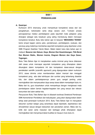 1
BAB 1
PENDAHULUAN
A. Deskripsi
Kurikulum 2013 dirancang untuk memperkuat kompetensi siswa dari sisi
pengetahuan, ketrampilan serta sikap secara utuh. Tuntutan proses
pencapaiannya melalui pembelajaran pada sejumlah mata pelajaran yang
dirangkai sebagai satu kesatuan yang saling mendukung dalam mencapai
kompetensi tersebut. Buku teks bahan ajar ini berjudul “MEKANIKA TEKNIK”
berisi empat bagian utama yaitu: pendahuluan, pembelajaran, evaluasi, dan
penutup yang materinya membahas sejumlah kompetensi yang diperlukan untuk
SMK Program Keahlian Teknik Mesin. Materi dalam buku teks bahan ajar ini
meliputi: Besaran dan Satuan, Gaya, Momen Dan Keseimbangan, Titik Berat
Dan Momen Statis., Momen Inersia, Diagram Momen dan Gaya Geser,
Tegangan..
Buku Teks Bahan Ajar ini menjabarkan usaha minimal yang harus dilakukan
oleh siswa untuk mencapai sejumlah kompetensi yang diharapkan dalam
dituangkan dalam kompetensi inti dan kompetensi dasar.sesuai dengan
pendekatan saintifik (scientific approach) yang dipergunakan dalam kurikulum
2013, siswa diminta untuk memberanikan dalam mencari dan menggali
kompetensi yang ada dala kehidupan dan sumber yang terbentang disekitar
kita, dan dalam pembelajarannya peran guru sangat penting untuk
meningkatkan dan menyesuaikan daya serap siswa dalam mempelajari buku ini.
Maka dari itu, guru diusahakan untuk memperkaya dengan mengkreasi mata
pembelajaran dalam bentuk kegiatan-kegiatan lain yang sesuai dan relevan
bersumber dari alam sekitar kita.
Penyusunan Buku Teks Bahan Ajar ini dibawah kordinasi Direktorat Pembinaan
SMK Kementerian Pendidikan dan kebudayaan, yang akan dipergunakan dalam
tahap awal penerepan kurikulum 2013. Buku Teks Bahan Ajar ini merupakan
dokumen sumber belajar yang senantiasa dapat diperbaiki, diperbaharui dan
dimutahirkan sesuai dengan kebutuhan dan perubahan zaman. Maka dari itu,
kritik dan saran serta masukan dari berbagai pihak diharapkan dapat
meningkatkan dan menyempurnakan kualitas isi maupun mutu buku ini.
 