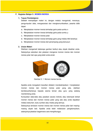 85
F. Kegiatan Belajar 5 : MOMEN INERSIA
1. Tujuan Pembelajaran
Setelah mempelajari materi ini, dengan melalui mengamati, menanya,
pengumpulan data, mengasosiasi dan mengkomunikasikan, peserta didik
dapat:
a. Menjelaskan momen inersia terhadap garis pada sumbu x
b. Menjelaskan momen inersia terhadap garis pada sumbu y
c. Menjelaskan momen inersia polar
d. Menjelaskan momen inersia terhadap garis yang melalui titik beratnya
e. Menjelaskan momen inersia dari penampang yang bersusun
2. Uraian Materi
Silahkan mengamati beberapa gambar berikut atau obyek disekitar anda.
Selanjutnya sebutkan dan jelaskan mengenai momen inersia dan momen
inersia polar dari apa yang telah anda amati.
Gambar 5. 1 Momen inersia benda
Apabila anda mengalami kesulitan didalam mendeskripsikan / menjelaskan
momen inersia dan momen inersia polar yang ada, silahkan
berdiskusi/bertanya kepada sesma teman atau guru yang sedang
membimbing anda.
Kumpulkan data-data atau jawaban secara individu atau kelompok terkait
momen inersia dan momen inersia polar yang ada atau anda dapatkan
melalui dokumen, buku sumber atau media yang lainnya.
Selanjutnya tentukan momen inersia dan momen inersia polar dari masing-
masing obyek tadi. Apabila anda telah melakukan pengelompokan,
selanjutnya jelaskan bagaimana cara menghitungya.
 