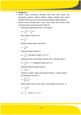 103
3. Rangkuman
 Momen inersia penampang terhadap suatu garis yaitu jumlah luas
penampang (elemen) terkecil dikalikan dengan kwadrat jarak normal
terhadap titik beratnya, atau luas penampang dikalikan kwadrat jaraknya.
 Momen inersia terhadap garis sumbu yang melalui titik beratnya pada
penampang yang mempunyai bentuk beraturan .
- Bentuk segi empat dengan lebar b dan tinggi h :
Ip =
3
12
1
bh + hb3
12
1
- Bujur sangkar dengan sisi a:
4
6
1
aIp 
- Segi tiga dengan tinggi h dan lebar b :
3
36
1
bhIx 
- Lingkaran dengan diameter d:
4
32
dIp

 dibulatkan menjadi Ip =0,1 d4
.
- Lingkaran bentuk cincin dengan diameter luar D , diameter dalam d :
)(
32
44
dDIp 

dibulatkan menjadi Ip=0,1 d4
.
- Setengah lingkaran dengan jari jari R
4
11,0 RIz 
- Trapezium dengan tinggi h dan panjang sisi alas a satuan panjang
dan panjang sisi atasnya b:
h
ba
ba
e .
)(3
2



- Ellipse dengan ukuran sumbu mayor h dan panjang sumbu minor b:
3
1
32
hbIx


e
I
W x
x  , ukuran e = a = ½ h
 
