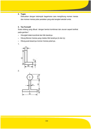 104
4. Tugas
Diskusikan dengan kelompok bagaimana cara menghitung momen inersia
dan momen inersia polar peralatan yang ada bengkel sekolah anda.
5. Tes Formatif
Suatu bidang yang dibuat dengan bentuk kombinasi dan ukuran seperti terlihat
pada gambar !
o Hitunglah letak koordinat dari titik beratnya
o Hitung Momen Inersia yang melalui titik beratnya (Ix dan Iy)
o Hitung pula besarnya momen Inersia polarnya .
1.
2.
 