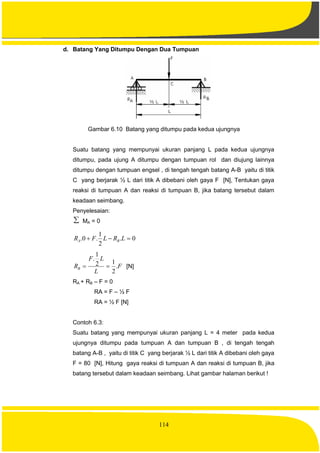 114
d. Batang Yang Ditumpu Dengan Dua Tumpuan
Gambar 6.10 Batang yang ditumpu pada kedua ujungnya
Suatu batang yang mempunyai ukuran panjang L pada kedua ujungnya
ditumpu, pada ujung A ditumpu dengan tumpuan rol dan diujung lainnya
ditumpu dengan tumpuan engsel , di tengah tengah batang A-B yaitu di titik
C yang berjarak ½ L dari titik A dibebani oleh gaya F [N], Tentukan gaya
reaksi di tumpuan A dan reaksi di tumpuan B, jika batang tersebut dalam
keadaan seimbang.
Penyelesaian:
 MA = 0
0.
2
1
.0.  LRLFR BA
F
L
LF
RB .
2
12
1
.
 [N]
RA + RB – F = 0
RA = F – ½ F
RA = ½ F [N]
Contoh 6.3:
Suatu batang yang mempunyai ukuran panjang L = 4 meter pada kedua
ujungnya ditumpu pada tumpuan A dan tumpuan B , di tengah tengah
batang A-B , yaitu di titik C yang berjarak ½ L dari titik A dibebani oleh gaya
F = 80 [N], Hitung gaya reaksi di tumpuan A dan reaksi di tumpuan B, jika
batang tersebut dalam keadaan seimbang. Lihat gambar halaman berikut !
 