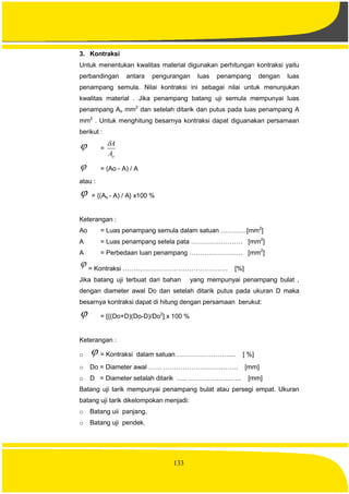 133
3. Kontraksi
Untuk menentukan kwalitas material digunakan perhitungan kontraksi yaitu
perbandingan antara pengurangan luas penampang dengan luas
penampang semula. Nilai kontraksi ini sebagai nilai untuk menunjukan
kwalitas material . Jika penampang batang uji semula mempunyai luas
penampang Ao mm2
dan setelah ditarik dan putus pada luas penampang A
mm2
. Untuk menghitung besarnya kontraksi dapat diguanakan persamaan
berikut :
 =
oA
A
 = (Ao - A) / A
atau :
 = {(Ao - A) / A} x100 %
Keterangan :
Ao = Luas penampang semula dalam satuan …………[mm2
]
A = Luas penampang setela pata …………………… [mm2
]
A = Perbedaan luan penampang ……………………. [mm2
]
 = Kontraksi …………………………………………. [%]
Jika batang uji terbuat dari bahan yang mempunyai penampang bulat ,
dengan diameter awal Do dan setelah ditarik putus pada ukuran D maka
besarnya kontraksi dapat di hitung dengan persamaan berukut:
 = [{(Do+D)(Do-D)/Do2
] x 100 %
Keterangan :
o  = Kontraksi dalam satuan …………………….... [ %]
o Do = Diameter awal …… ……………………….……. [mm]
o D = Diameter setalah ditarik ….. ………………..….. [mm]
Batang uji tarik mempunyai penampang bulat atau persegi empat. Ukuran
batang uji tarik dikelompokan menjadi:
o Batang uii panjang.
o Batang uji pendek.
 