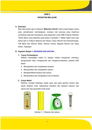 7
BAB II
KEGIATAN BELAJAR
A. Deskripsi
Buku teks bahan ajar ini berjudul “Mekanika Teknik” berisi empat bagian utama
yaitu: pendahuluan, pembelajaran, evaluasi, dan penutup yang materinya
membahas sejumlah kompetensi yang diperlukan untuk SMK Program Keahlian
Teknik Mesin yang diberikan pada kelas X semester 1. Materi dalam buku teks
bahan ajar ini meliputi: Besaran dan Satuan, Gaya, Momen Dan Keseimbangan,
Titik Berat Dan Momen Statis., Momen Inersia, Diagram Momen dan Gaya
Geser, Tegangan.
B. Kegiatan Belajar 1: BESARAN DAN SATUAN
1. Tujuan Pembelajaran
Setelah mempelajari materi ini, dengan melalui mengamati, menanya,
pengumpulan data, mengasosiasi dan mengkomunikasikan, peserta didik
dapat:
a. Menyebutkan dan menjelaskan besaran
b. Menyebutkan dan menjelaskan satuan.
c. Mengidentifikasi besaran dan satuan
d. Menyebutkan dan menjelaskan hukum Newton.
2. Uraian Materi
Silahkan mengati beberapa obyek yang ada pada gambar berikut atau
obyek disekitar anda. Selanjutnya sebutkan dan jelaskan besaran dan
satuan dari apa yang telah anda amati.
Gambar 1.1 Besaran dan satuan
 