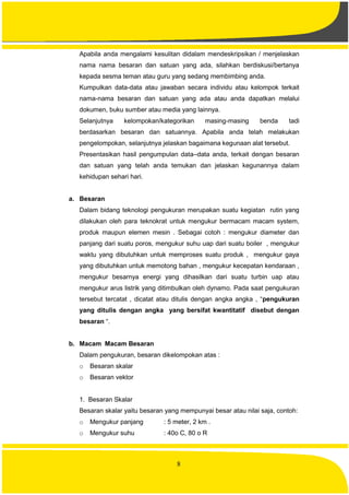 8
Apabila anda mengalami kesulitan didalam mendeskripsikan / menjelaskan
nama nama besaran dan satuan yang ada, silahkan berdiskusi/bertanya
kepada sesma teman atau guru yang sedang membimbing anda.
Kumpulkan data-data atau jawaban secara individu atau kelompok terkait
nama-nama besaran dan satuan yang ada atau anda dapatkan melalui
dokumen, buku sumber atau media yang lainnya.
Selanjutnya kelompokan/kategorikan masing-masing benda tadi
berdasarkan besaran dan satuannya. Apabila anda telah melakukan
pengelompokan, selanjutnya jelaskan bagaimana kegunaan alat tersebut.
Presentasikan hasil pengumpulan data–data anda, terkait dengan besaran
dan satuan yang telah anda temukan dan jelaskan kegunannya dalam
kehidupan sehari hari.
a. Besaran
Dalam bidang teknologi pengukuran merupakan suatu kegiatan rutin yang
dilakukan oleh para teknokrat untuk mengukur bermacam macam system,
produk maupun elemen mesin . Sebagai cotoh : mengukur diameter dan
panjang dari suatu poros, mengukur suhu uap dari suatu boiler , mengukur
waktu yang dibutuhkan untuk memproses suatu produk , mengukur gaya
yang dibutuhkan untuk memotong bahan , mengukur kecepatan kendaraan ,
mengukur besarnya energi yang dihasilkan dari suatu turbin uap atau
mengukur arus listrik yang ditimbulkan oleh dynamo. Pada saat pengukuran
tersebut tercatat , dicatat atau ditulis dengan angka angka , “pengukuran
yang ditulis dengan angka yang bersifat kwantitatif disebut dengan
besaran “.
b. Macam Macam Besaran
Dalam pengukuran, besaran dikelompokan atas :
o Besaran skalar
o Besaran vektor
1. Besaran Skalar
Besaran skalar yaitu besaran yang mempunyai besar atau nilai saja, contoh:
o Mengukur panjang : 5 meter, 2 km .
o Mengukur suhu : 40o C, 80 o R
 
