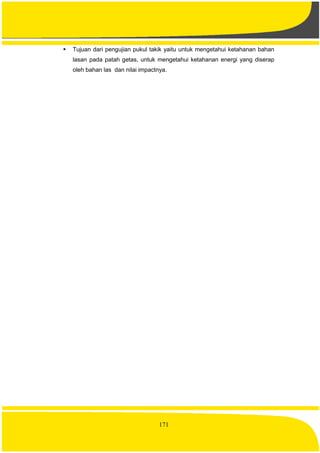 171
 Tujuan dari pengujian pukul takik yaitu untuk mengetahui ketahanan bahan
lasan pada patah getas, untuk mengetahui ketahanan energi yang diserap
oleh bahan las dan nilai impactnya.
 