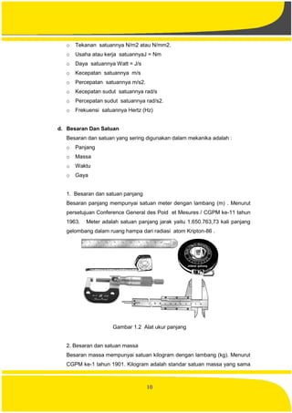 10
o Tekanan satuannya N/m2 atau N/mm2.
o Usaha atau kerja satuannyaJ = Nm
o Daya satuannya Watt = J/s
o Kecepatan satuannya m/s
o Percepatan satuannya m/s2.
o Kecepatan sudut satuannya rad/s
o Percepatan sudut satuannya rad/s2.
o Frekuensi satuannya Hertz (Hz)
d. Besaran Dan Satuan
Besaran dan satuan yang sering digunakan dalam mekanika adalah :
o Panjang
o Massa
o Waktu
o Gaya
1. Besaran dan satuan panjang
Besaran panjang mempunyai satuan meter dengan lambang (m) . Menurut
persetujuan Conference General des Poid et Mesures / CGPM ke-11 tahun
1963. Meter adalah satuan panjang jarak yaitu 1.650.763,73 kali panjang
gelombang dalam ruang hampa dari radiasi atom Kripton-86 .
Gambar 1.2 Alat ukur panjang
2. Besaran dan satuan massa
Besaran massa mempunyai satuan kilogram dengan lambang (kg). Menurut
CGPM ke-1 tahun 1901. Kilogram adalah standar satuan massa yang sama
 
