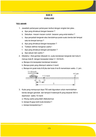 175
BAB III
EVALUASI
TES AKHIR
1. Jawablah pertanyaan pertanyaan berikut dengan singkat dan jelas .
a. Apa yang dimaksud dengan besaran ?
b. Sebutkan macam macam contoh besaran yang anda ketahui ?
c. Apa penyebab bergerak atau berubahnya posisi suatu benda dari tempat
satu ke tempat lainnya ?
d. Apa yang dimaksud dengan kecepatan ?
e. Tuliskan definisi mengenai usaha !
f. Apa yang dimaksud dengan percepatan ?
g. Apa satuan dari usaha ?
2. Diketahui : lihat gambar dibawah ini, suatu kendaraan bergerak dari kota A
menuju kota B dengan kecepatan tetap V = 54 Km/h .
a. Berapa m/s kecepatan kendaraan tersebut
b. Berapa jarak yang ditempuh selama 2 menit
c. Berapa km jarak kota A-B jika dari kota A ke B memerlukan waktu 2 jam .
3. Kuda yang mempunyai daya 750 watt digunakan untuk memindahkan
benda dengan gerobak dari tempat A ketempat B yang berjarak 500 m
diperlukan waktu 10 menit
a. Hitung usaha yang telah dilakukannya
b. berapa N gaya tarik kuda tersebut ?
c. berapa kecepatannya ?
 